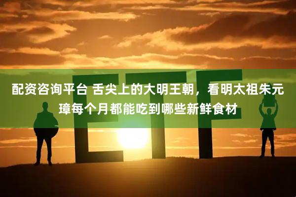 配资咨询平台 舌尖上的大明王朝,看明太祖朱元璋每个月都能吃到哪些新鲜食材