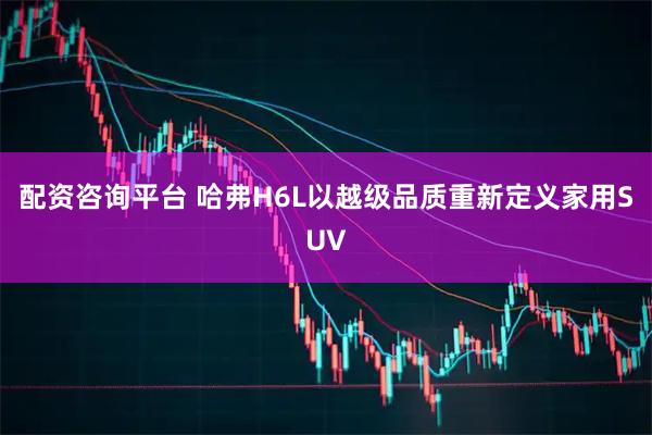 配资咨询平台 哈弗H6L以越级品质重新定义家用SUV