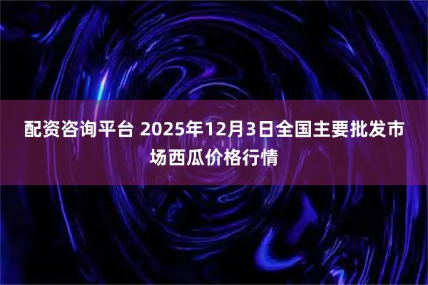 配资咨询平台 2025年12月3日全国主要批发市场西瓜价格行情