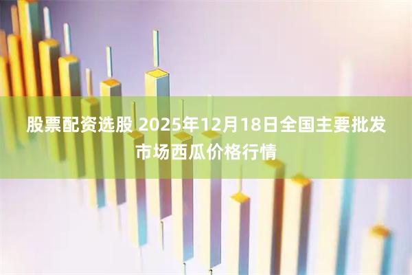股票配资选股 2025年12月18日全国主要批发市场西瓜价格行情