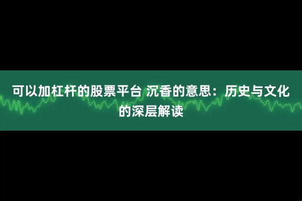 可以加杠杆的股票平台 沉香的意思：历史与文化的深层解读