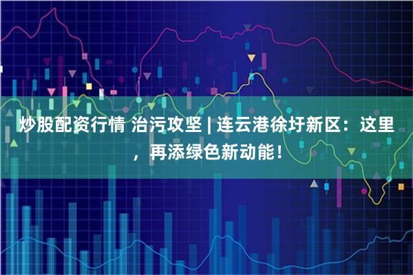 炒股配资行情 治污攻坚 | 连云港徐圩新区：这里，再添绿色新动能！