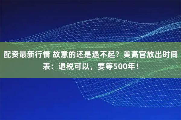 配资最新行情 故意的还是退不起？美高官放出时间表：退税可以，要等500年！