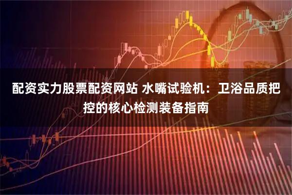 配资实力股票配资网站 水嘴试验机：卫浴品质把控的核心检测装备指南