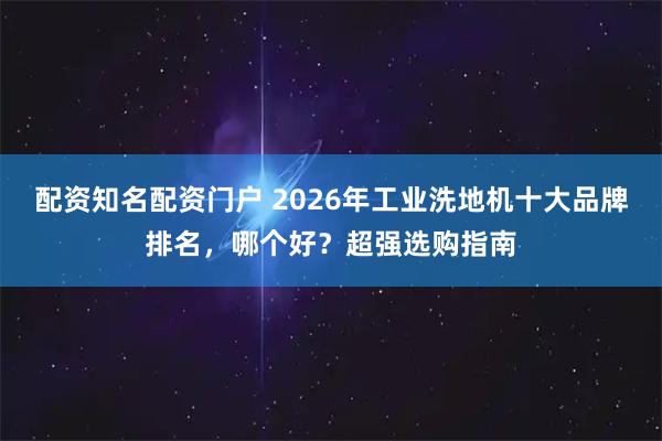 配资知名配资门户 2026年工业洗地机十大品牌排名,哪个好?超强选购指南
