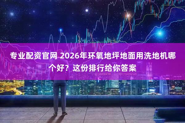专业配资官网 2026年环氧地坪地面用洗地机哪个好?这份排行给你答案