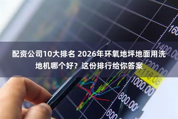 配资公司10大排名 2026年环氧地坪地面用洗地机哪个好？这份排行给你答案