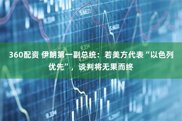 360配资 伊朗第一副总统：若美方代表“以色列优先”，谈判将无果而终