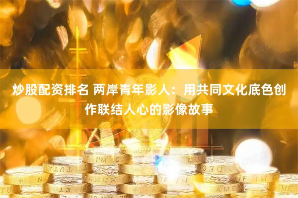 炒股配资排名 两岸青年影人：用共同文化底色创作联结人心的影像故事