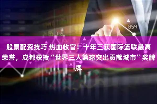 股票配资技巧 热血收官！十年三获国际篮联最高荣誉，成都获授“世界三人篮球突出贡献城市”奖牌