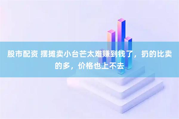 股市配资 摆摊卖小台芒太难赚到钱了，扔的比卖的多，价格也上不去