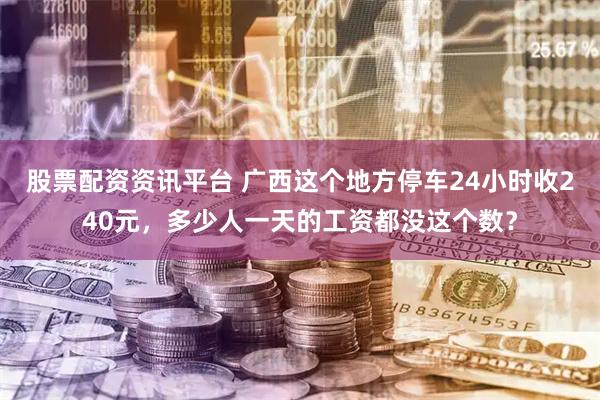股票配资资讯平台 广西这个地方停车24小时收240元，多少人一天的工资都没这个数？