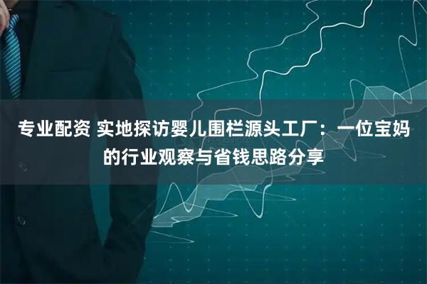 专业配资 实地探访婴儿围栏源头工厂：一位宝妈的行业观察与省钱思路分享