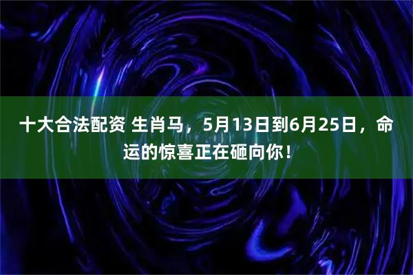 十大合法配资 生肖马,5月13日到6月25日,命运的惊喜正在砸向你!
