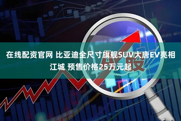 在线配资官网 比亚迪全尺寸旗舰SUV大唐EV亮相江城 预售价格25万元起