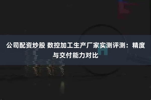 公司配资炒股 数控加工生产厂家实测评测：精度与交付能力对比