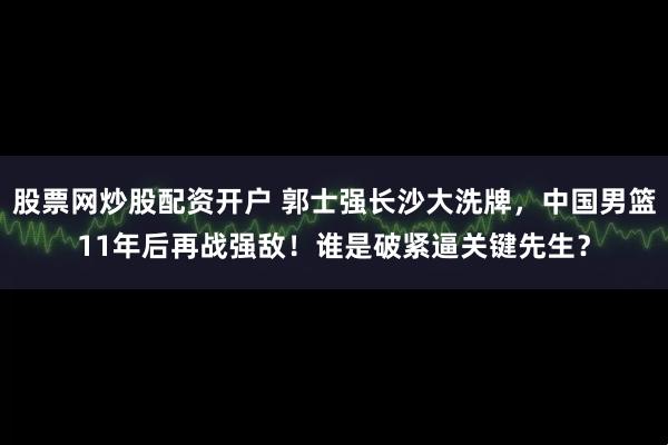 股票网炒股配资开户 郭士强长沙大洗牌，中国男篮11年后再战强敌！谁是破紧逼关键先生？