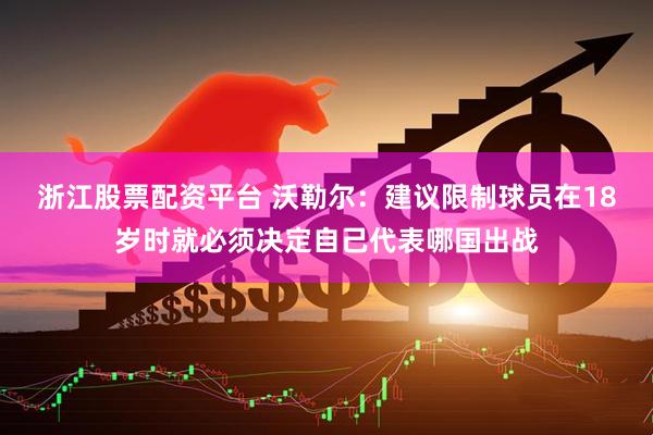 浙江股票配资平台 沃勒尔：建议限制球员在18岁时就必须决定自己代表哪国出战