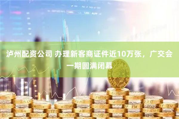 泸州配资公司 办理新客商证件近10万张，广交会一期圆满闭幕