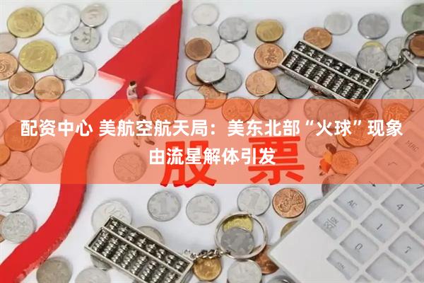 配资中心 美航空航天局：美东北部“火球”现象由流星解体引发