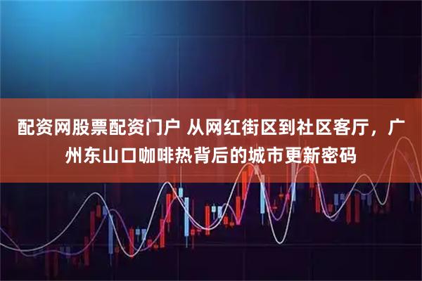 配资网股票配资门户 从网红街区到社区客厅，广州东山口咖啡热背后的城市更新密码
