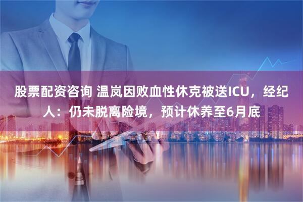 股票配资咨询 温岚因败血性休克被送ICU，经纪人：仍未脱离险境，预计休养至6月底