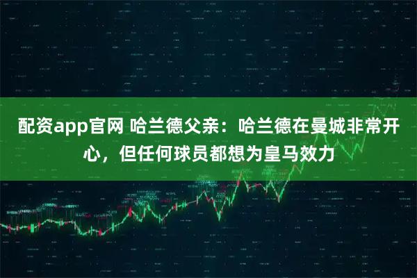 配资app官网 哈兰德父亲：哈兰德在曼城非常开心，但任何球员都想为皇马效力