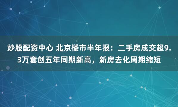 炒股配资中心 北京楼市半年报：二手房成交超9.3万套创五年同期新高，新房去化周期缩短