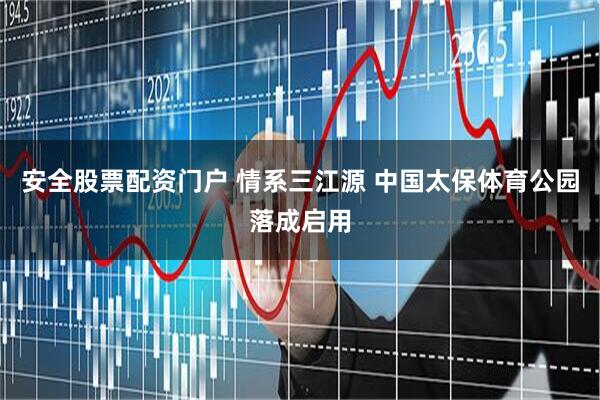 安全股票配资门户 情系三江源 中国太保体育公园落成启用