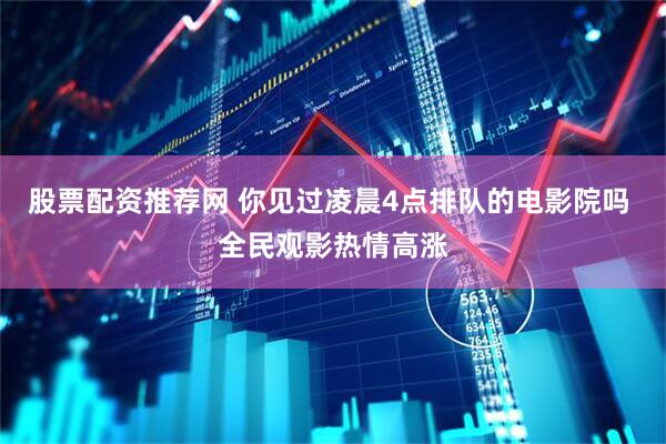 股票配资推荐网 你见过凌晨4点排队的电影院吗 全民观影热情高涨