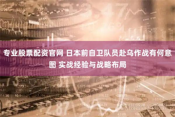 专业股票配资官网 日本前自卫队员赴乌作战有何意图 实战经验与战略布局
