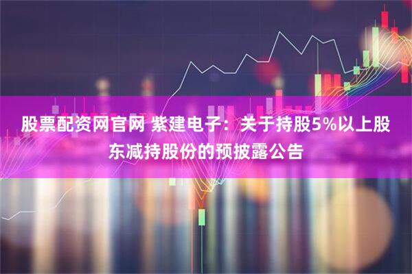 股票配资网官网 紫建电子：关于持股5%以上股东减持股份的预披露公告