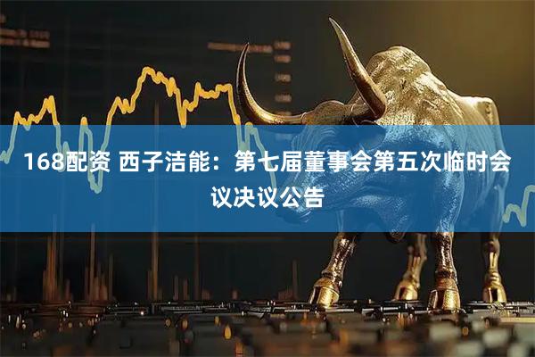 168配资 西子洁能：第七届董事会第五次临时会议决议公告