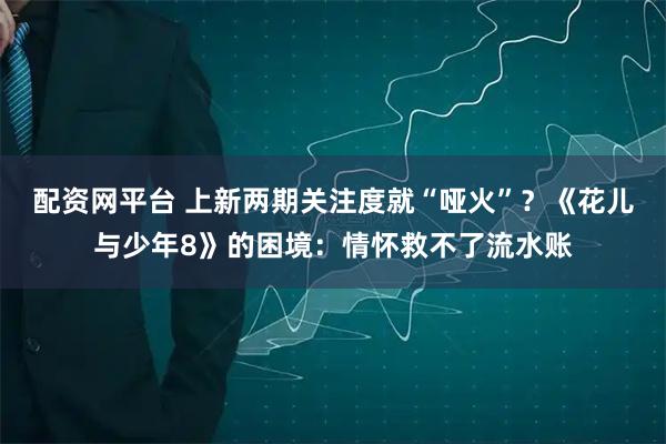 配资网平台 上新两期关注度就“哑火”？《花儿与少年8》的困境：情怀救不了流水账