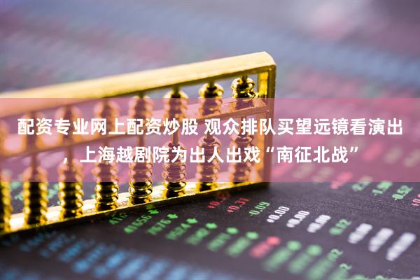 配资专业网上配资炒股 观众排队买望远镜看演出，上海越剧院为出人出戏“南征北战”