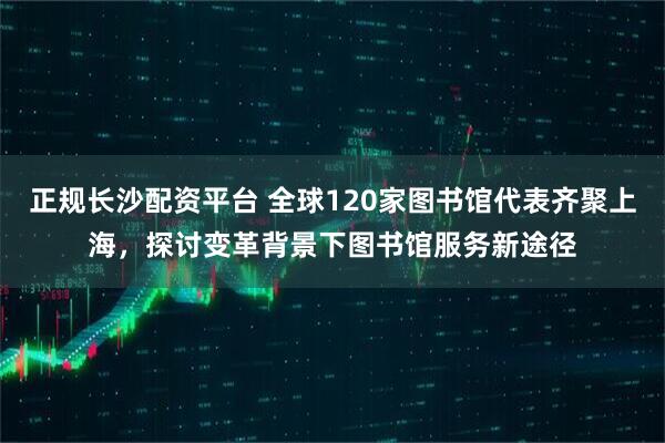 正规长沙配资平台 全球120家图书馆代表齐聚上海，探讨变革背景下图书馆服务新途径